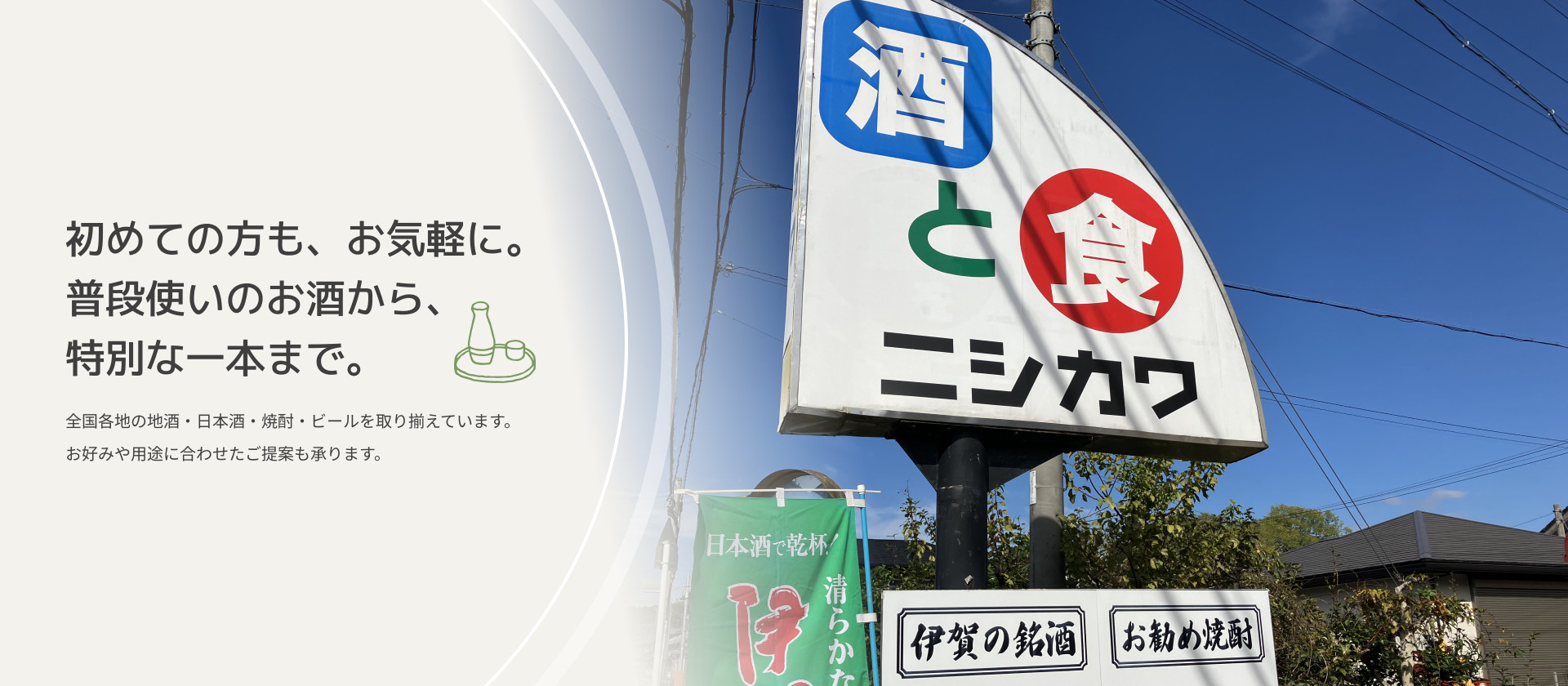 初めての方も、お気軽に。 普段使いのお酒から、特別な一本まで。　全国各地の地酒・日本酒・焼酎・ビールを取り揃えています。 お好みや用途に合わせたご提案も承ります。