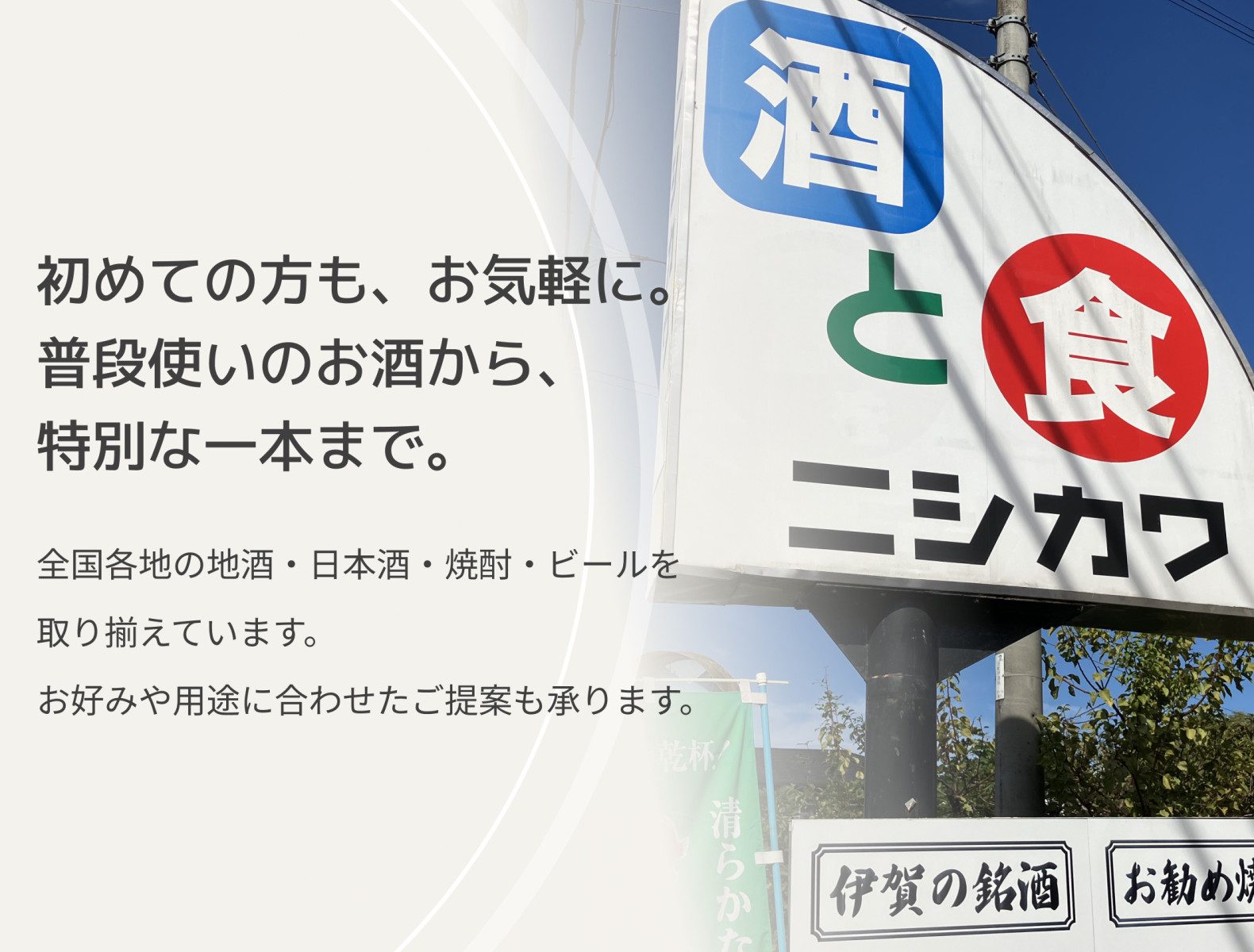 初めての方も、お気軽に。 普段使いのお酒から、特別な一本まで。　全国各地の地酒・日本酒・焼酎・ビールを取り揃えています。 お好みや用途に合わせたご提案も承ります。